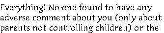 Everything! No-one found to have any 
adverse comment about you (only about 
parents not controlling children) or the 