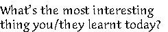 What’s the most interesting 
thing you/they learnt today? 